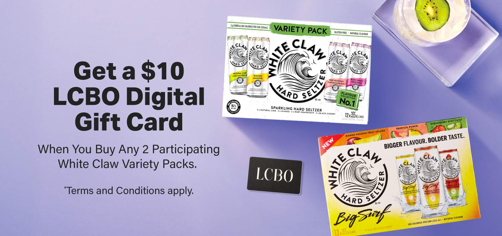 Get a $10 LCBO Digital Gift Card When You Buy Any 2 Participating White Claw Variety Packs. *Terms and Conditions apply.